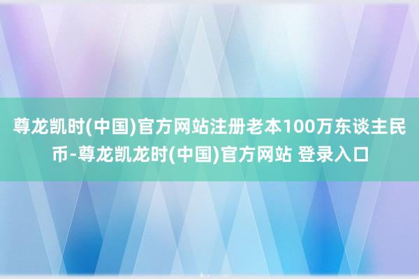 尊龙凯时(中国)官方网站注册老本100万东谈主民币-尊龙凯龙时(中国)官方网站 登录入口