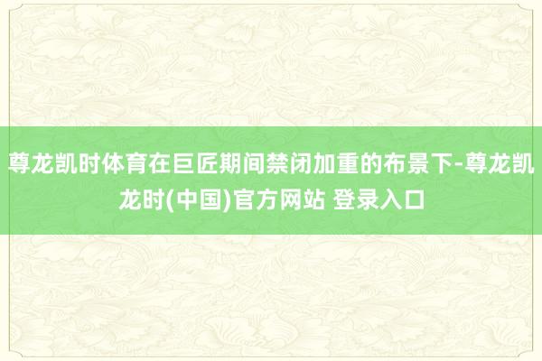 尊龙凯时体育在巨匠期间禁闭加重的布景下-尊龙凯龙时(中国)官方网站 登录入口