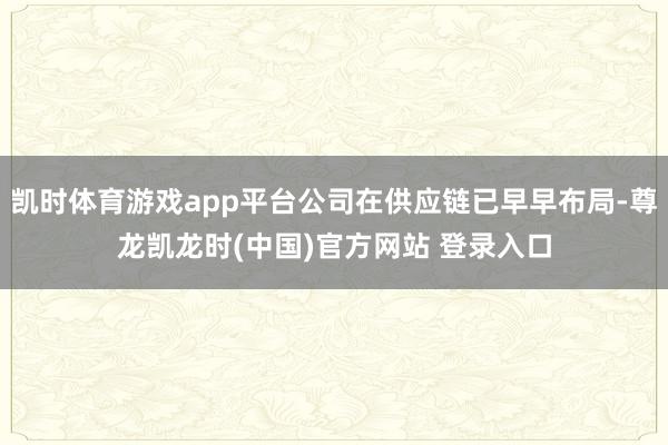 凯时体育游戏app平台公司在供应链已早早布局-尊龙凯龙时(中国)官方网站 登录入口