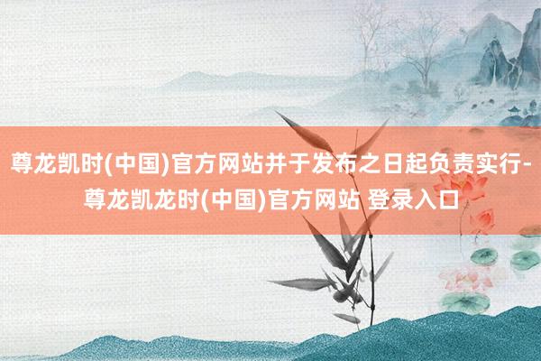 尊龙凯时(中国)官方网站并于发布之日起负责实行-尊龙凯龙时(中国)官方网站 登录入口