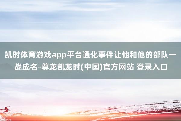 凯时体育游戏app平台通化事件让他和他的部队一战成名-尊龙凯龙时(中国)官方网站 登录入口