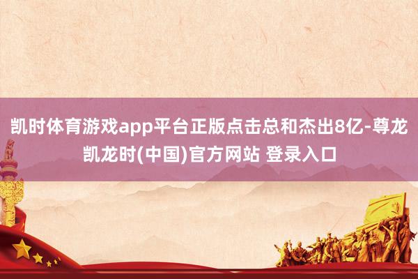 凯时体育游戏app平台正版点击总和杰出8亿-尊龙凯龙时(中国)官方网站 登录入口