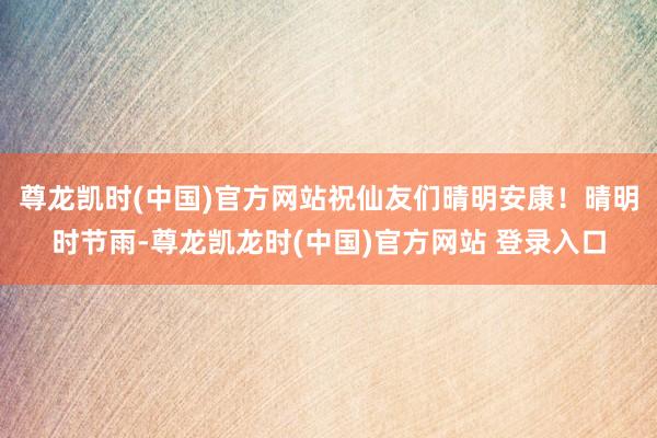 尊龙凯时(中国)官方网站祝仙友们晴明安康！晴明时节雨-尊龙凯龙时(中国)官方网站 登录入口