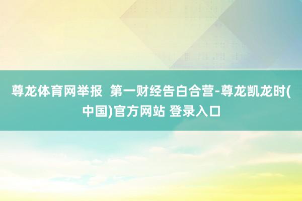 尊龙体育网举报  第一财经告白合营-尊龙凯龙时(中国)官方网站 登录入口
