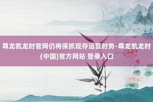 尊龙凯龙时官网仍将保抓现存运营时势-尊龙凯龙时(中国)官方网站 登录入口