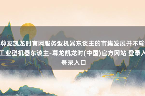 尊龙凯龙时官网服务型机器东谈主的市集发展并不输于工业型机器东谈主-尊龙凯龙时(中国)官方网站 登录入口