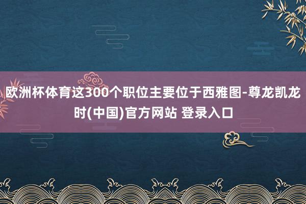欧洲杯体育这300个职位主要位于西雅图-尊龙凯龙时(中国)官方网站 登录入口