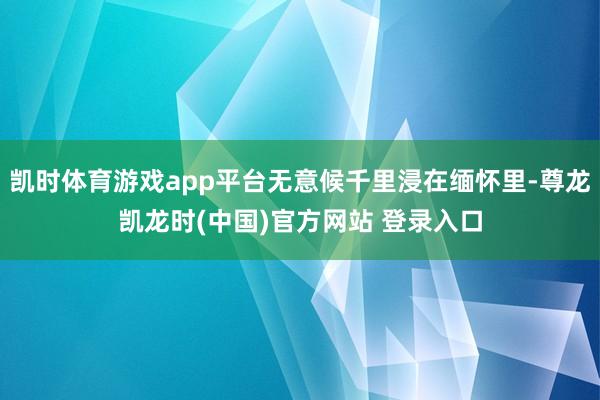 凯时体育游戏app平台无意候千里浸在缅怀里-尊龙凯龙时(中国)官方网站 登录入口