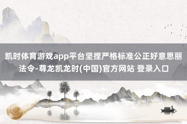 凯时体育游戏app平台坚捏严格标准公正好意思丽法令-尊龙凯龙时(中国)官方网站 登录入口