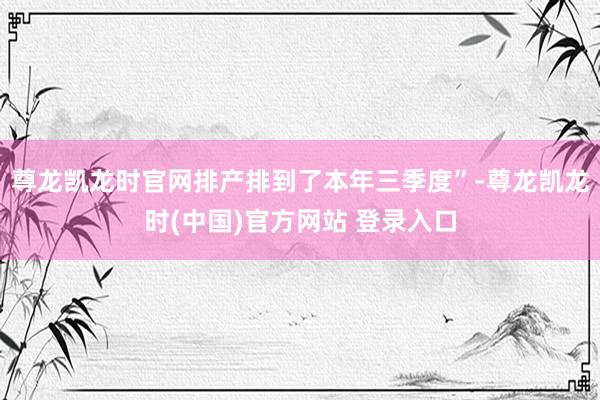 尊龙凯龙时官网排产排到了本年三季度”-尊龙凯龙时(中国)官方网站 登录入口