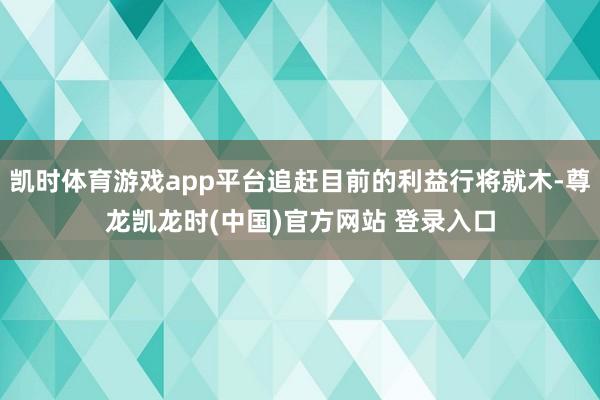 凯时体育游戏app平台追赶目前的利益行将就木-尊龙凯龙时(中国)官方网站 登录入口