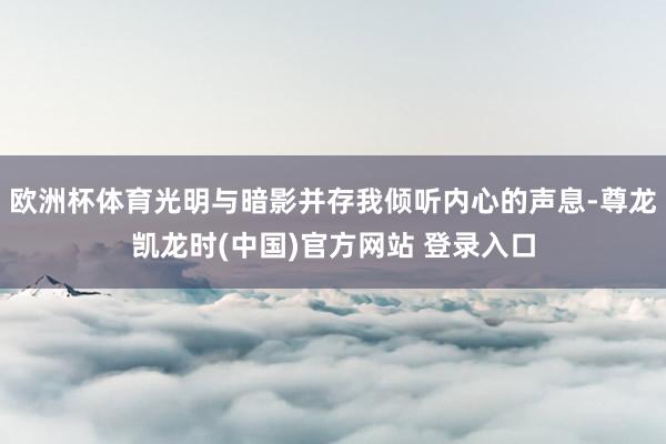欧洲杯体育光明与暗影并存我倾听内心的声息-尊龙凯龙时(中国)官方网站 登录入口