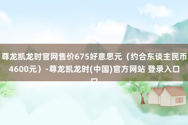 尊龙凯龙时官网售价675好意思元（约合东谈主民币4600元）-尊龙凯龙时(中国)官方网站 登录入口