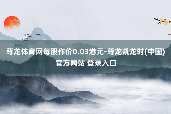 尊龙体育网每股作价0.03港元-尊龙凯龙时(中国)官方网站 登录入口