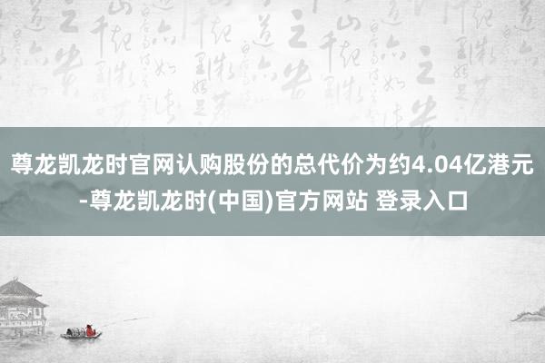 尊龙凯龙时官网认购股份的总代价为约4.04亿港元-尊龙凯龙时(中国)官方网站 登录入口