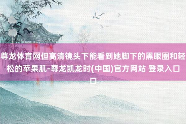 尊龙体育网但高清镜头下能看到她脚下的黑眼圈和轻松的苹果肌-尊龙凯龙时(中国)官方网站 登录入口